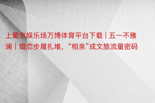 上葡京娱乐场万博体育平台下载 | 五一不雅澜｜婚恋步履扎堆，“相亲”成文旅流量密码