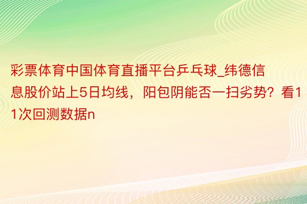 彩票体育中国体育直播平台乒乓球_纬德信息股价站上5日均线，阳包阴能否一扫劣势？看11次回测数据n