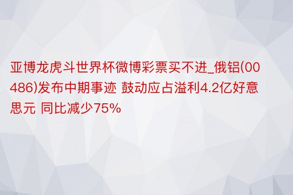 亚博龙虎斗世界杯微博彩票买不进_俄铝(00486)发布中期事迹 鼓动应占溢利4.2亿好意思元 同比减少75%