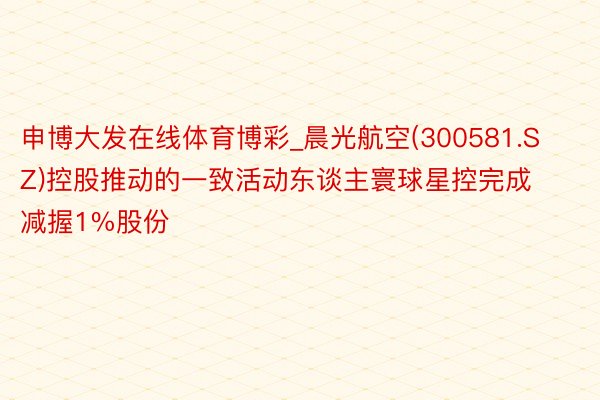 申博大发在线体育博彩_晨光航空(300581.SZ)控股推动的一致活动东谈主寰球星控完成减握1%股份