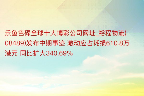 乐鱼色碟全球十大博彩公司网址_裕程物流(08489)发布中期事迹 激动应占耗损610.8万港元 同比扩大340.69%