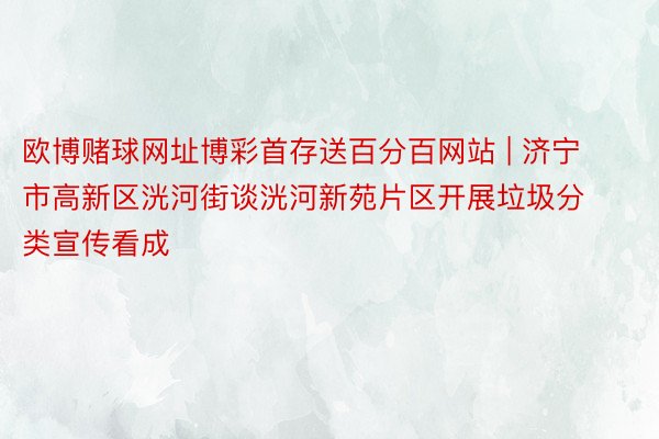 欧博赌球网址博彩首存送百分百网站 | 济宁市高新区洸河街谈洸河新苑片区开展垃圾分类宣传看成