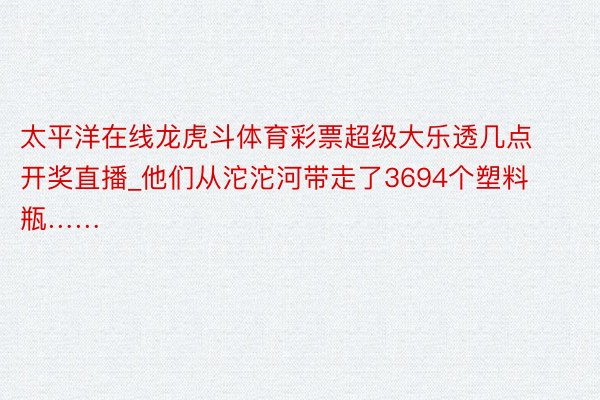 太平洋在线龙虎斗体育彩票超级大乐透几点开奖直播_他们从沱沱河带走了3694个塑料瓶……