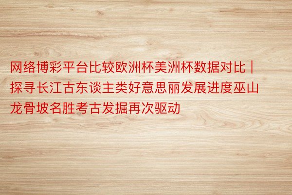 网络博彩平台比较欧洲杯美洲杯数据对比 |  探寻长江古东谈主类好意思丽发展进度巫山龙骨坡名胜考古发掘再次驱动