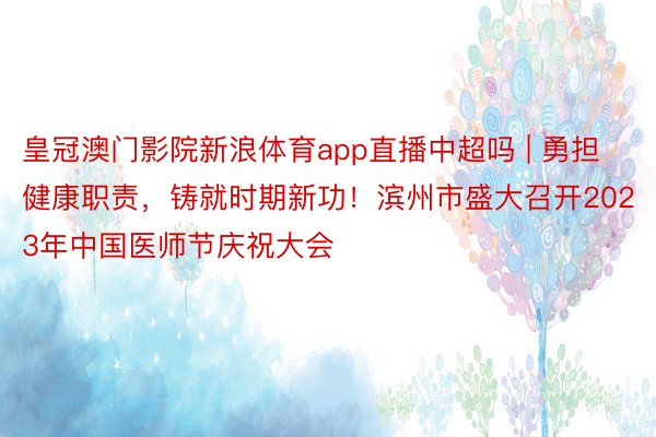 皇冠澳门影院新浪体育app直播中超吗 | 勇担健康职责，铸就时期新功！滨州市盛大召开2023年中国医师节庆祝大会