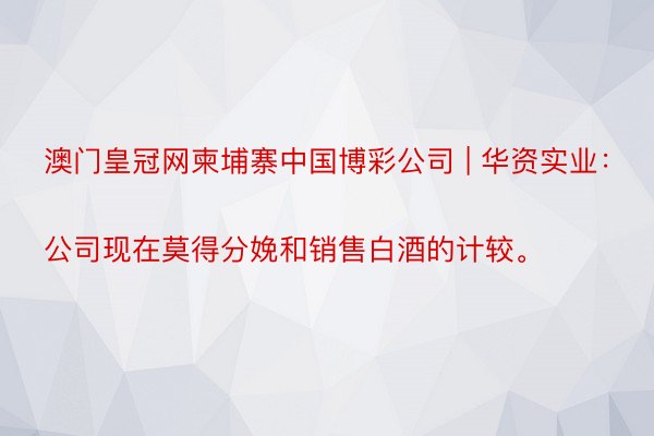 澳门皇冠网柬埔寨中国博彩公司 | 华资实业：
公司现在莫得分娩和销售白酒的计较。