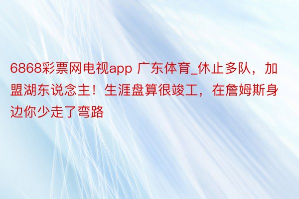 6868彩票网电视app 广东体育_休止多队，加盟湖东说念主！生涯盘算很竣工，在詹姆斯身边你少走了弯路