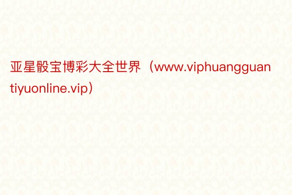 亚星骰宝博彩大全世界（www.viphuangguantiyuonline.vip）