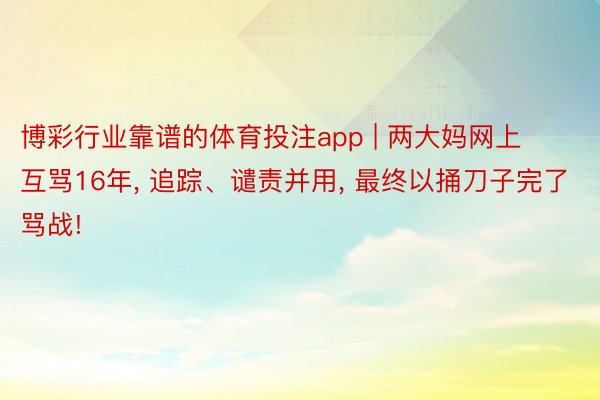 博彩行业靠谱的体育投注app | 两大妈网上互骂16年， 追踪、谴责并用， 最终以捅刀子完了骂战!