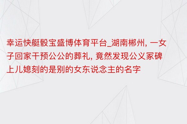 幸运快艇骰宝盛博体育平台_湖南郴州, 一女子回家干预公公的葬礼, 竟然发现公义冢碑上儿媳刻的是别的女东说念主的名字