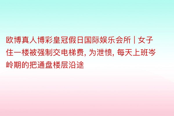 欧博真人博彩皇冠假日国际娱乐会所 | 女子住一楼被强制交电梯费, 为泄愤, 每天上班岑岭期的把通盘楼层沿途