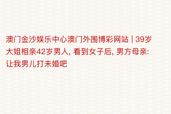 澳门金沙娱乐中心澳门外围博彩网站 | 39岁大姐相亲42岁男人, 看到女子后, 男方母亲: 让我男儿打未婚吧