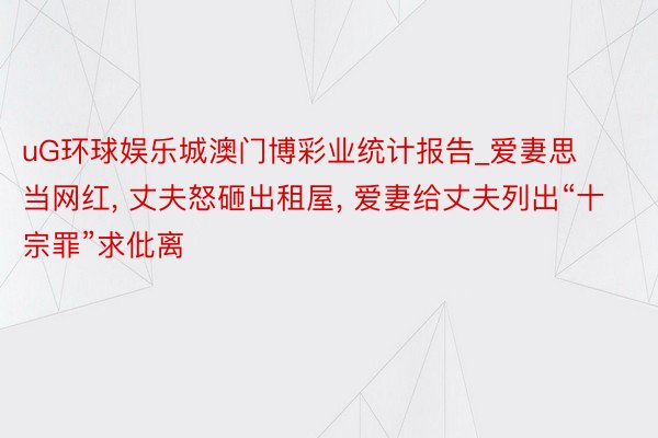 uG环球娱乐城澳门博彩业统计报告_爱妻思当网红， 丈夫怒砸出租屋， 爱妻给丈夫列出“十宗罪”求仳离