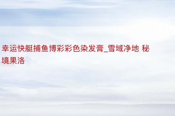 幸运快艇捕鱼博彩彩色染发膏_雪域净地 秘境果洛