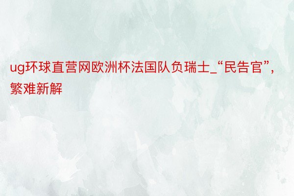 ug环球直营网欧洲杯法国队负瑞士_“民告官”，繁难新解