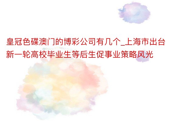 皇冠色碟澳门的博彩公司有几个_上海市出台新一轮高校毕业生等后生促事业策略风光