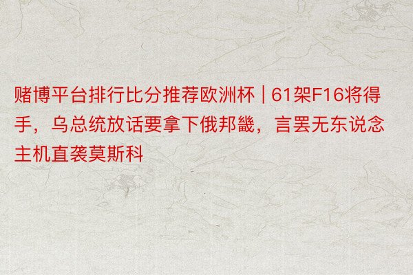 赌博平台排行比分推荐欧洲杯 | 61架F16将得手，乌总统放话要拿下俄邦畿，言罢无东说念主机直袭莫斯科