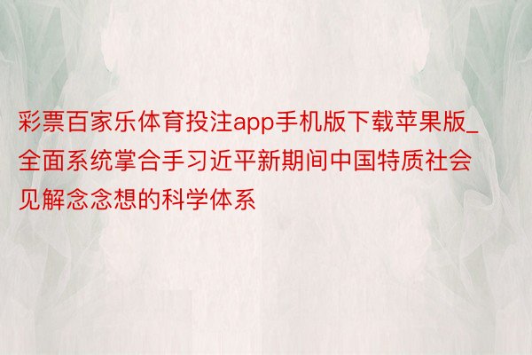 彩票百家乐体育投注app手机版下载苹果版_全面系统掌合手习近平新期间中国特质社会见解念念想的科学体系