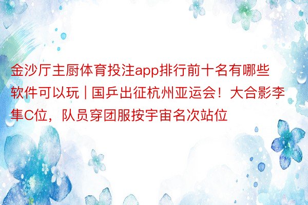 金沙厅主厨体育投注app排行前十名有哪些软件可以玩 | 国乒出征杭州亚运会！大合影李隼C位，队员穿团服按宇宙名次站位