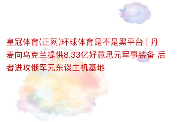 皇冠体育(正网)环球体育是不是黑平台 | 丹麦向乌克兰提供8.33亿好意思元军事装备 后者进攻俄军无东谈主机基地