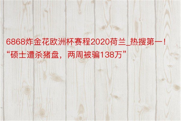 6868炸金花欧洲杯赛程2020荷兰_热搜第一！“硕士遭杀猪盘，两周被骗138万”