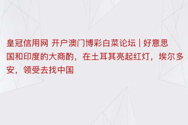 皇冠信用网 开户澳门博彩白菜论坛 | 好意思国和印度的大商酌，在土耳其亮起红灯，埃尔多安，领受去找中国