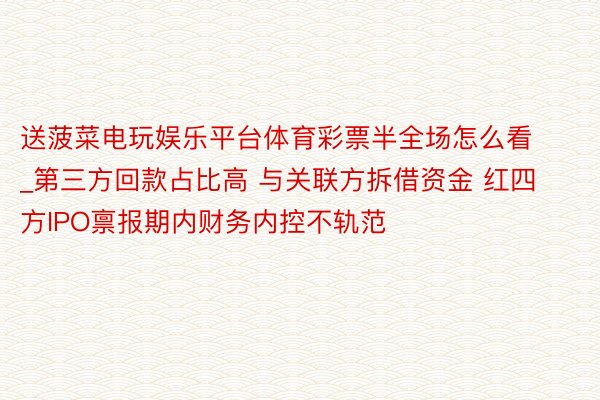 送菠菜电玩娱乐平台体育彩票半全场怎么看_第三方回款占比高 与关联方拆借资金 红四方IPO禀报期内财务内控不轨范