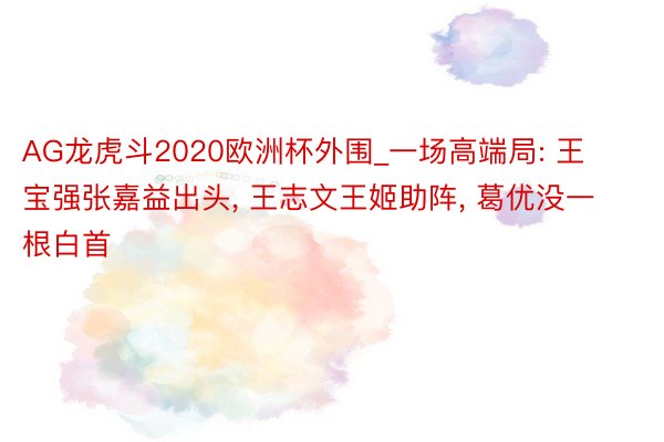 AG龙虎斗2020欧洲杯外围_一场高端局: 王宝强张嘉益出头, 王志文王姬助阵, 葛优没一根白首