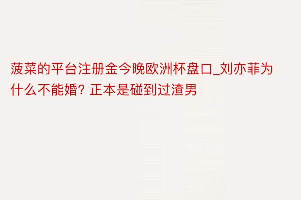 菠菜的平台注册金今晚欧洲杯盘口_刘亦菲为什么不能婚? 正本是碰到过渣男