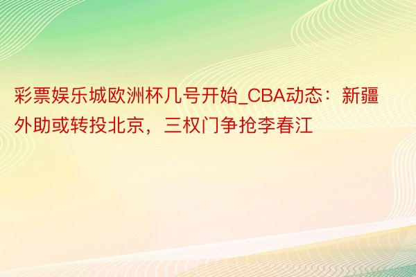 彩票娱乐城欧洲杯几号开始_CBA动态：新疆外助或转投北京，三权门争抢李春江