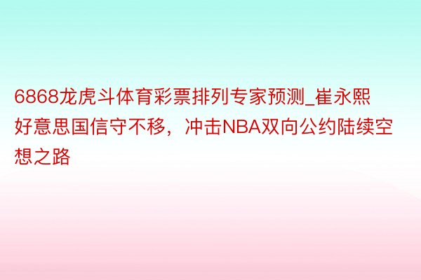 6868龙虎斗体育彩票排列专家预测_崔永熙好意思国信守不移，冲击NBA双向公约陆续空想之路