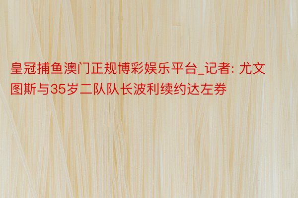 皇冠捕鱼澳门正规博彩娱乐平台_记者: 尤文图斯与35岁二队队长波利续约达左券