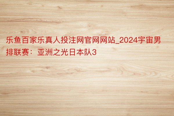 乐鱼百家乐真人投注网官网网站_2024宇宙男排联赛：亚洲之光日本队3