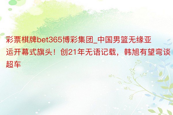 彩票棋牌bet365博彩集团_中国男篮无缘亚运开幕式旗头！创21年无语记载，韩旭有望弯谈超车