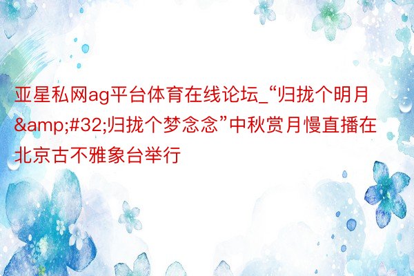 亚星私网ag平台体育在线论坛_“归拢个明月&#32;归拢个梦念念”中秋赏月慢直播在北京古不雅象台举行