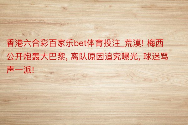 香港六合彩百家乐bet体育投注_荒漠! 梅西公开炮轰大巴黎, 离队原因追究曝光, 球迷骂声一派!