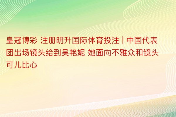 皇冠博彩 注册明升国际体育投注 | 中国代表团出场镜头给到吴艳妮 她面向不雅众和镜头可儿比心❤