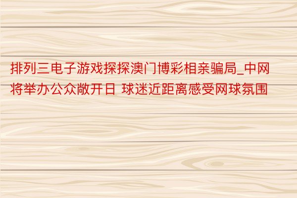 排列三电子游戏探探澳门博彩相亲骗局_中网将举办公众敞开日 球迷近距离感受网球氛围