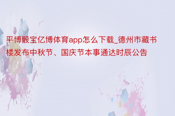 平博骰宝亿博体育app怎么下载_德州市藏书楼发布中秋节、国庆节本事通达时辰公告