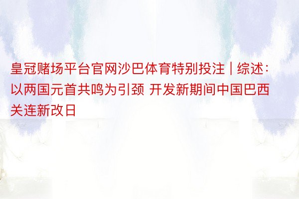 皇冠赌场平台官网沙巴体育特别投注 | 综述：以两国元首共鸣为引颈 开发新期间中国巴西关连新改日