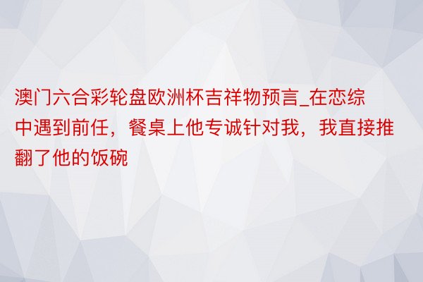 澳门六合彩轮盘欧洲杯吉祥物预言_在恋综中遇到前任，餐桌上他专诚针对我，我直接推翻了他的饭碗