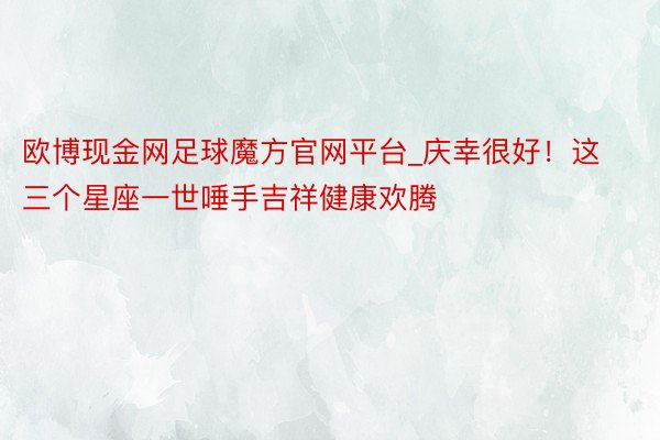 欧博现金网足球魔方官网平台_庆幸很好！这三个星座一世唾手吉祥健康欢腾