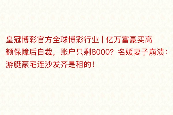 皇冠博彩官方全球博彩行业 | 亿万富豪买高额保障后自裁，账户只剩8000？名媛妻子崩溃：游艇豪宅连沙发齐是租的！