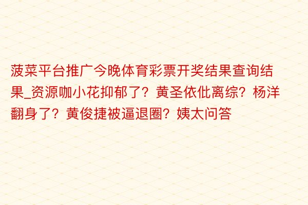 菠菜平台推广今晚体育彩票开奖结果查询结果_资源咖小花抑郁了？黄圣依仳离综？杨洋翻身了？黄俊捷被逼退圈？姨太问答