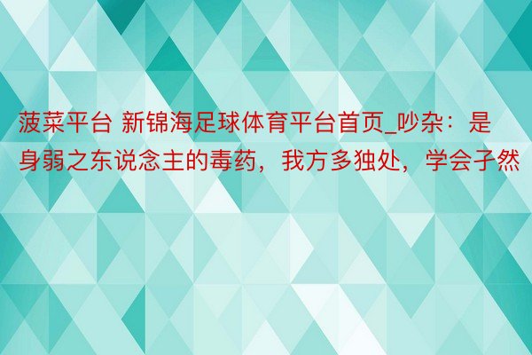 菠菜平台 新锦海足球体育平台首页_吵杂：是身弱之东说念主的毒药，我方多独处，学会孑然