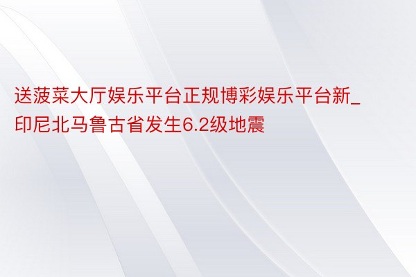 送菠菜大厅娱乐平台正规博彩娱乐平台新_印尼北马鲁古省发生6.2级地震