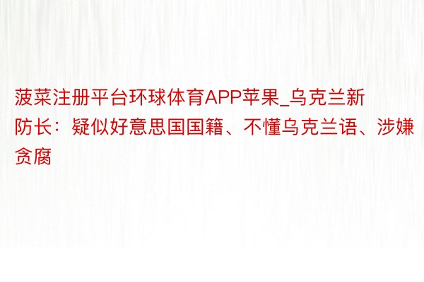 菠菜注册平台环球体育APP苹果_乌克兰新防长：疑似好意思国国籍、不懂乌克兰语、涉嫌贪腐