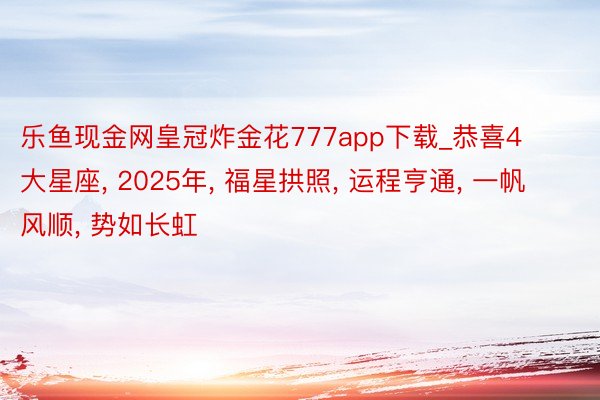 乐鱼现金网皇冠炸金花777app下载_恭喜4大星座, 2025年, 福星拱照, 运程亨通, 一帆风顺, 势如长虹