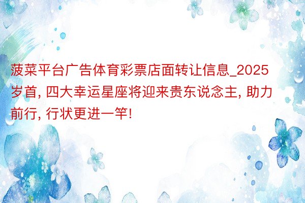 菠菜平台广告体育彩票店面转让信息_2025岁首, 四大幸运星座将迎来贵东说念主, 助力前行, 行状更进一竿!