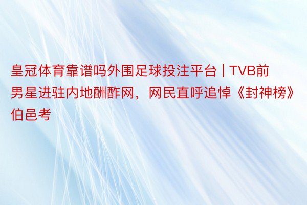 皇冠体育靠谱吗外围足球投注平台 | TVB前男星进驻内地酬酢网，网民直呼追悼《封神榜》伯邑考